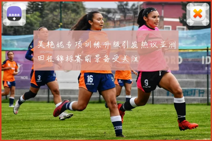 吴艳妮专项训练升级引发热议亚洲田径锦标赛前景备受关注
