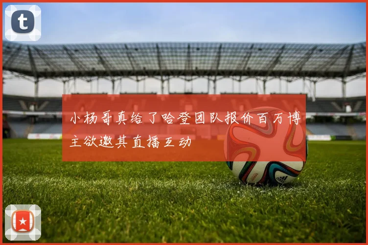 小杨哥真给了哈登团队报价百万博主欲邀其直播互动