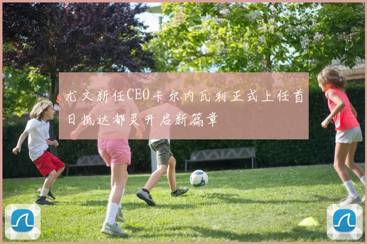 尤文新任CEO卡尔内瓦利正式上任首日抵达都灵开启新篇章