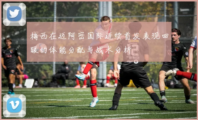 梅西在迈阿密国际连续首发表现回暖的体能分配与战术分析