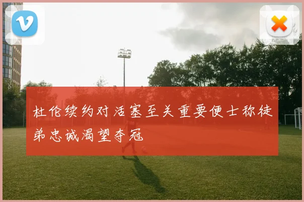 杜伦续约对活塞至关重要便士称徒弟忠诚渴望夺冠