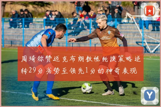 周琦称赞迈克布朗教练轮换策略逆转29分劣势至领先1分的神奇表现