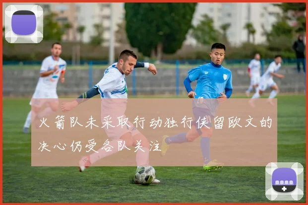火箭队未采取行动独行侠留欧文的决心仍受各队关注