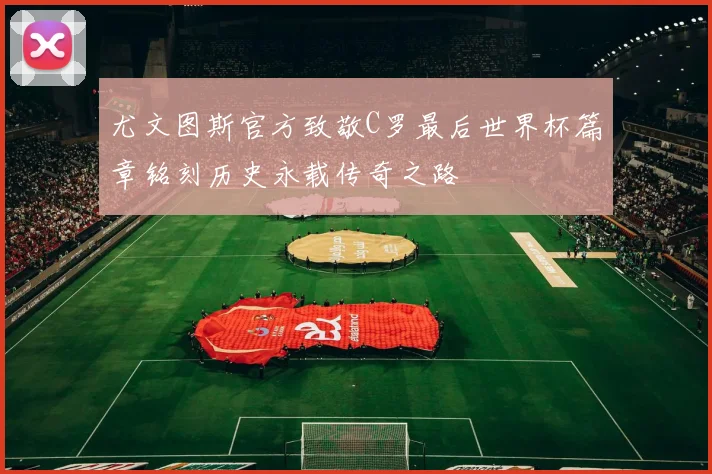 尤文图斯官方致敬C罗最后世界杯篇章铭刻历史永载传奇之路