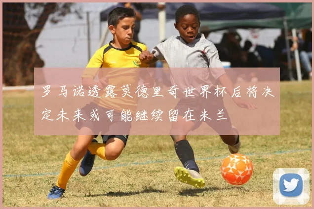 罗马诺透露莫德里奇世界杯后将决定未来或可能继续留在米兰