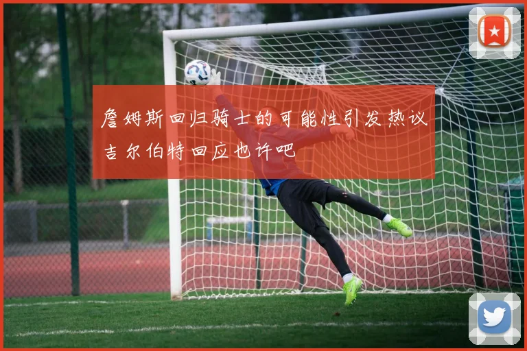 詹姆斯回归骑士的可能性引发热议吉尔伯特回应也许吧