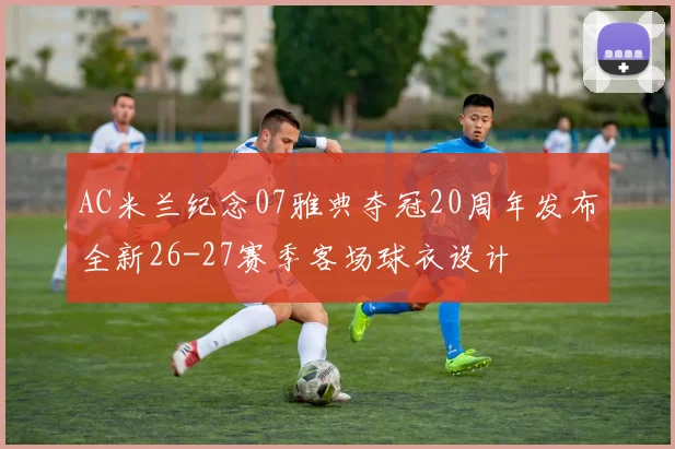 AC米兰纪念07雅典夺冠20周年发布全新26-27赛季客场球衣设计