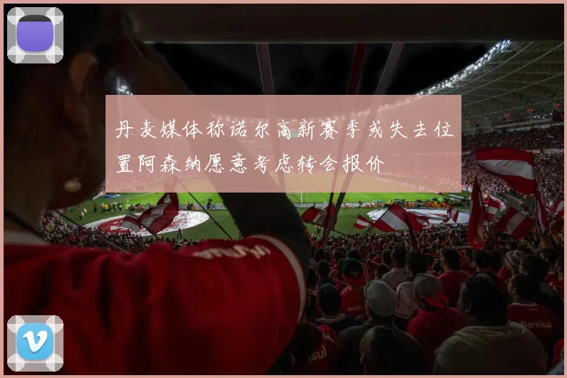 丹麦媒体称诺尔高新赛季或失去位置阿森纳愿意考虑转会报价