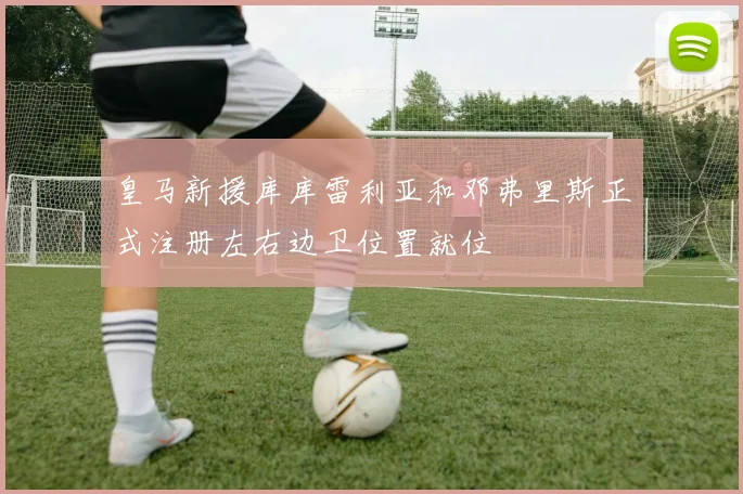 皇马新援库库雷利亚和邓弗里斯正式注册左右边卫位置就位