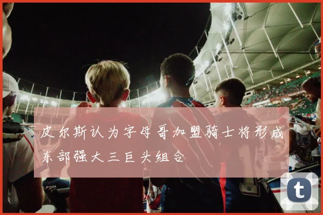 皮尔斯认为字母哥加盟骑士将形成东部强大三巨头组合