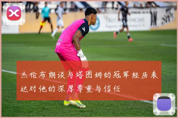 杰伦布朗谈与塔图姆的冠军经历表达对他的深厚尊重与信任