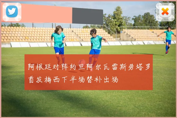阿根廷对阵约旦阿尔瓦雷斯劳塔罗首发梅西下半场替补出场