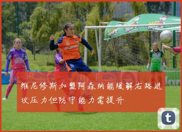 维尼修斯加盟阿森纳能缓解右路进攻压力但防守能力需提升