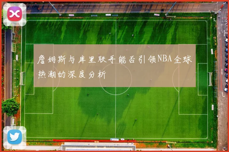 詹姆斯与库里联手能否引领NBA全球热潮的深度分析