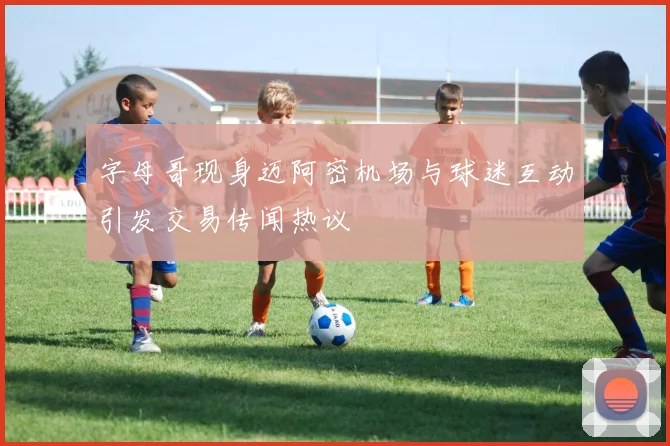 字母哥现身迈阿密机场与球迷互动引发交易传闻热议