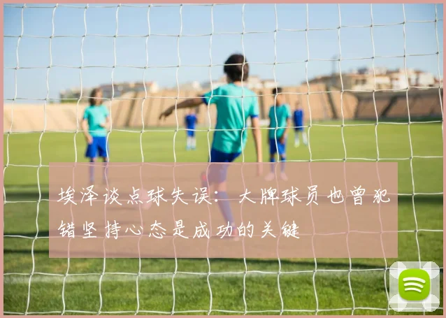 埃泽谈点球失误：大牌球员也曾犯错坚持心态是成功的关键