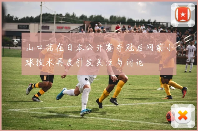 山口茜在日本公开赛夺冠后网前小球技术再度引发关注与讨论